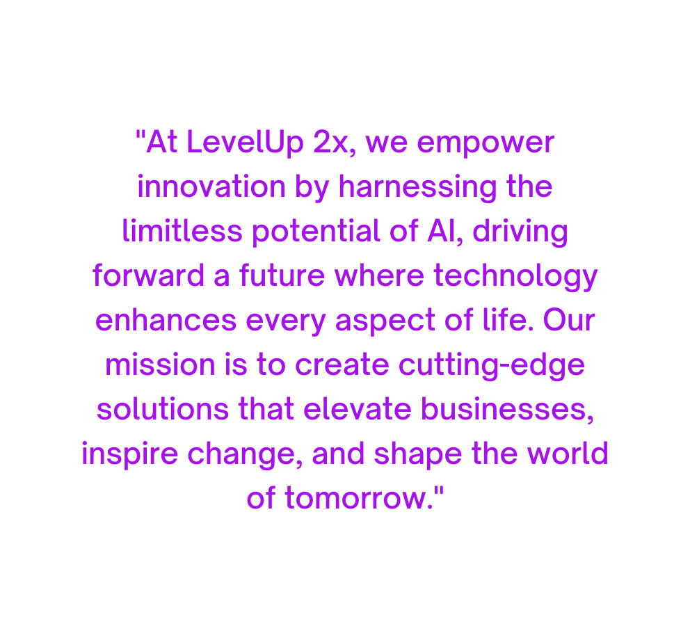 At LevelUp 2x we empower innovation by harnessing the limitless potential of AI driving forward a future where technology enhances every aspect of life Our mission is to create cutting edge solutions that elevate businesses inspire change and shape the world of tomorrow